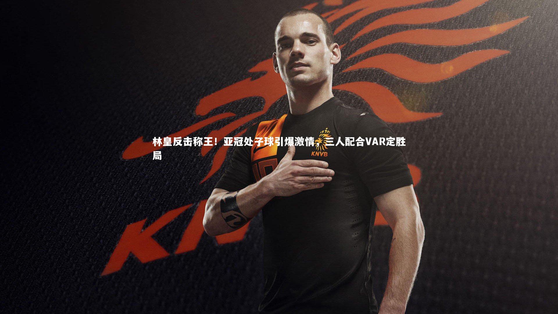 林皇反击称王!亚冠处子球引爆激情,三人配合VAR定胜局