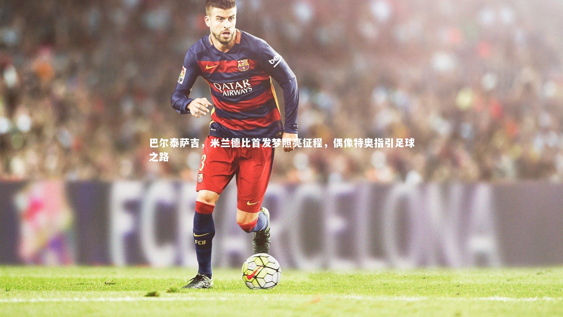 巴尔泰萨吉，米兰德比首发梦照亮征程，偶像特奥指引足球之路