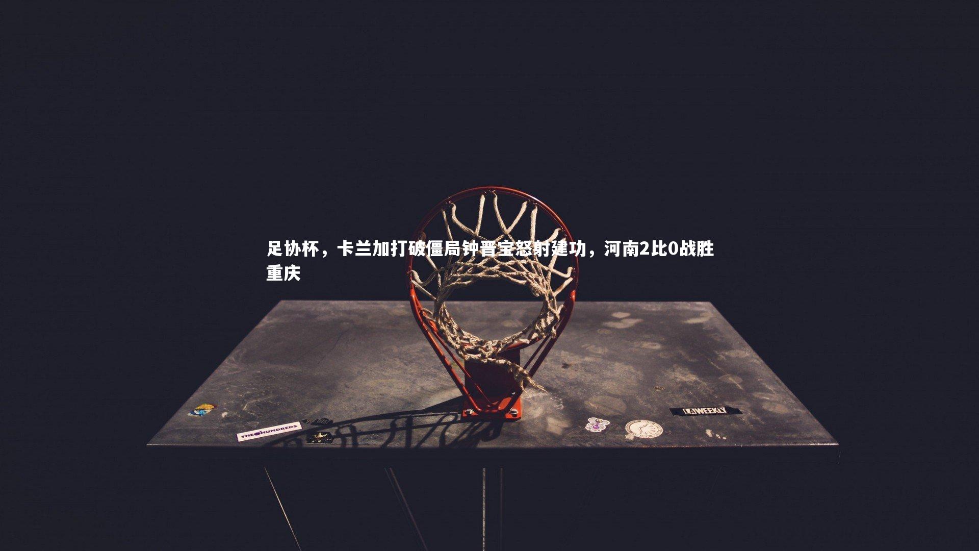 【开云体育官网】足协杯，卡兰加打破僵局钟晋宝怒射建功，河南2比0战胜重庆